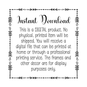 May include: Black and white text within a decorative frame that reads "Instant Download. This is a DIGITAL product. No physical, printed item will be shipped. You will receive a digital file that can be printed at home or through a professional printing service. The frames and other decor are for display purposes only."