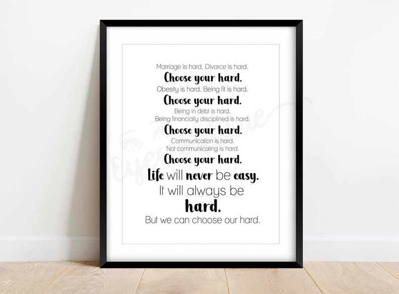 May include: Black and white typography print with the text "Marriage is hard. Divorce is hard. Choose your hard. Obesity is hard. Being fit is hard. Choose your hard. Being in debt is hard. Being financially disciplined is hard. Choose your hard. Communication is hard. Not communicating is hard. Choose your hard. Life will never be easy. It will always be hard. But we can choose our hard."