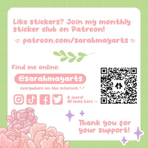 May include: A pink and green graphic with a QR code, text that says "Like stickers? Join my monthly sticker club on Patreon! patreon.com/sarahmayarts", and social media icons for Instagram, TikTok, Facebook, and Twitter. The text also says "Find me online: @sarahmayarts everywhere on the internet ^-^ & more! All links here -> Thank you for your support!"