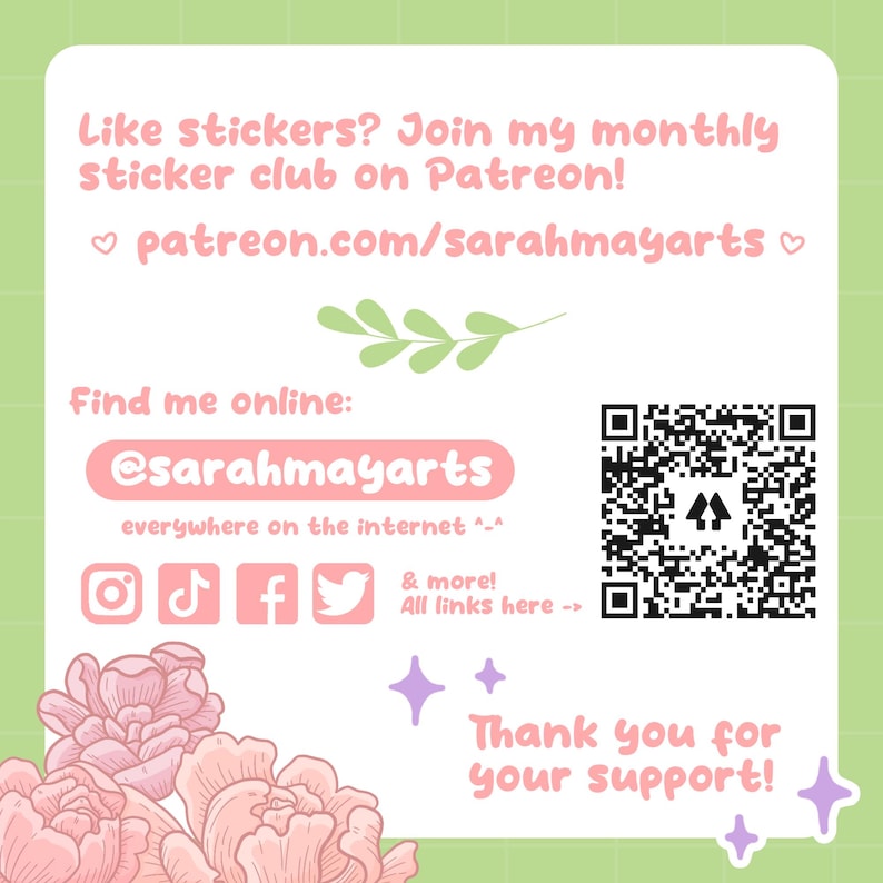 May include: A pink and green graphic with a QR code, text that says "Like stickers? Join my monthly sticker club on Patreon! patreon.com/sarahmayarts", and social media icons for Instagram, TikTok, Facebook, and Twitter. The text also says "Find me online: @sarahmayarts everywhere on the internet ^-^ & more! All links here -> Thank you for your support!"