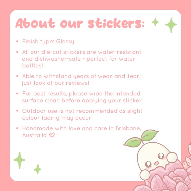 May include: Pink and white text on a pink background with a cartoon illustration of a white character with a green sprout on top of its head. The text reads "About our stickers: + +" and lists information about the stickers, including that they are glossy, water-resistant, dishwasher-safe, and handmade with love and care in Brisbane, Australia.