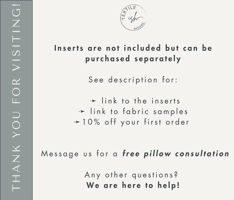 May include: Text on a white background that reads "Thank you for visiting!" with a logo that says "Textile Ish Designs". The text below the logo reads "Inserts are not included but can be purchased separately. See description for: &rarr; link to the inserts &rarr; link to fabric samples &rarr; 10% off your first order. Message us for a free pillow consultation. Any other questions? We are here to help!"