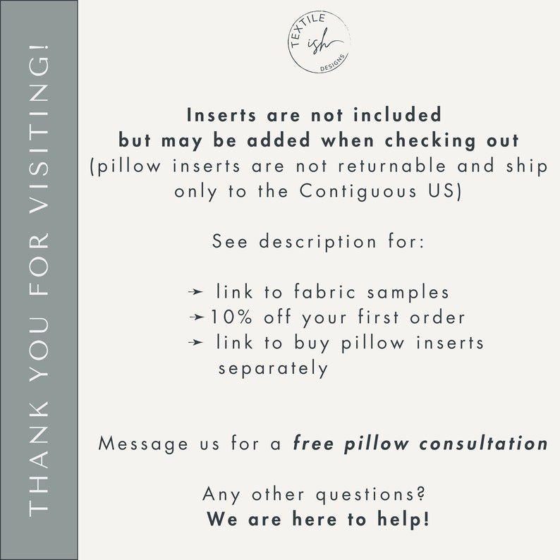 May include: Text overlay on a gray background with the text "THANK YOU FOR VISITING!" on the left side and "Inserts are not included but may be added when checking out (pillow inserts are not returnable and ship only to the Contiguous US) See description for: &rarr; link to fabric samples &rarr; 10% off your first order &rarr; link to buy pillow inserts separately Message us for a free pillow consultation Any other questions? We are here to help!" on the right side. The text "TEX TILE ish DESIGNS" is in a circle at the top right corner.