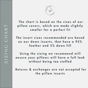 May include: Sizing chart for pillow covers. The chart is based on the sizes of our pillow covers, which are made slightly smaller for a perfect fit. The insert sizes recommended are based on our down inserts, that have a 95% feather and 5% down fill. Using the sizing we recommend will ensure your pillows will have a full look without being too stuffed. Returns & exchanges are not accepted for the pillow inserts.