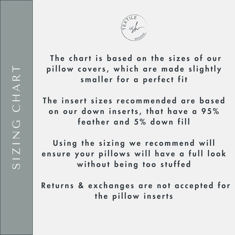 May include: Sizing chart for pillow covers. The chart is based on the sizes of our pillow covers, which are made slightly smaller for a perfect fit. The insert sizes recommended are based on our down inserts, that have a 95% feather and 5% down fill. Using the sizing we recommend will ensure your pillows will have a full look without being too stuffed. Returns & exchanges are not accepted for the pillow inserts.