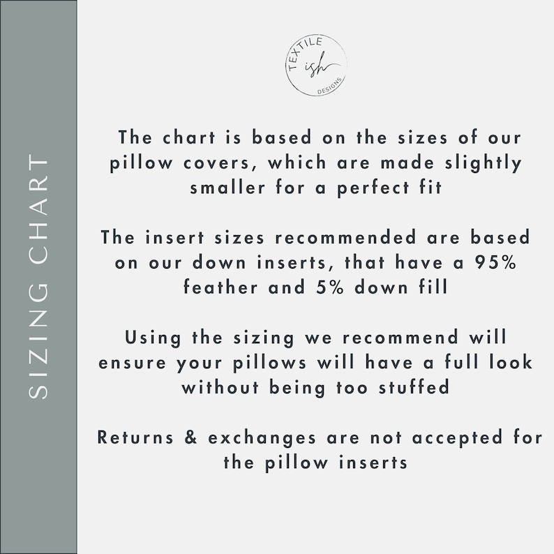 May include: Sizing chart for pillow covers. The chart is based on the sizes of our pillow covers, which are made slightly smaller for a perfect fit. The insert sizes recommended are based on our down inserts, that have a 95% feather and 5% down fill. Using the sizing we recommend will ensure your pillows will have a full look without being too stuffed. Returns & exchanges are not accepted for the pillow inserts.