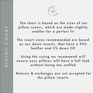 May include: Sizing chart for pillow covers. The chart is based on the sizes of our pillow covers, which are made slightly smaller for a perfect fit. The insert sizes recommended are based on our down inserts, that have a 95% feather and 5% down fill. Using the sizing we recommend will ensure your pillows will have a full look without being too stuffed. Returns & exchanges are not accepted for the pillow inserts.