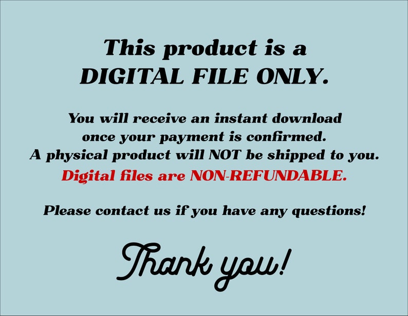 May include: Text on a light blue background that reads: "This product is a DIGITAL FILE ONLY. You will receive an instant download once your payment is confirmed. A physical product will NOT be shipped to you. Digital files are NON-REFUNDABLE. Please contact us if you have any questions! Thank you!"