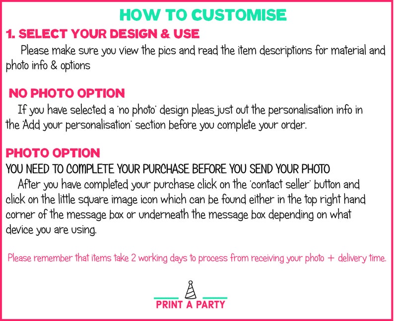 Puede incluir: Gr&aacute;fico rosa y verde con el texto "HOW TO CUSTOMISE" en verde.  El texto "1. SELECT YOUR DESIGN & USE" est&aacute; en negro.  El texto "Please make sure you view the pics and read the item descriptions for material and photo info & options" est&aacute; en negro.  El texto "NO PHOTO OPTION" est&aacute; en negro.  El texto "If you have selected a 'no photo' design pleas just out the personalisation info in the 'Add your personalisation' section before you complete your order." est&aacute; en negro.  El texto "PHOTO OPTION" est&aacute; en negro.  El texto "YOU NEED TO COMPLETE YOUR PURCHASE BEFORE YOU SEND YOUR PHOTO" est&aacute; en negro.  El texto "After you have completed your purchase click on the 'contact seller' button and click on the little square image icon which can be found either in the top right hand corner of the message box or underneath the message box depending on what device you are using." est&aacute; en negro.  El texto "Please remember that items take 2 working days to process from receiving your photo + delivery time." est&aacute; en negro.  El texto "PRINT A PARTY" est&aacute; en negro y verde.