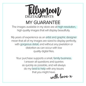 May include: Text graphic with the words "Tillymoon Digital Prints" and "My Guarantee". The text describes the high quality of the digital images available in the store. The text also states that the purchase supports a small, family business. The text ends with "with love x".