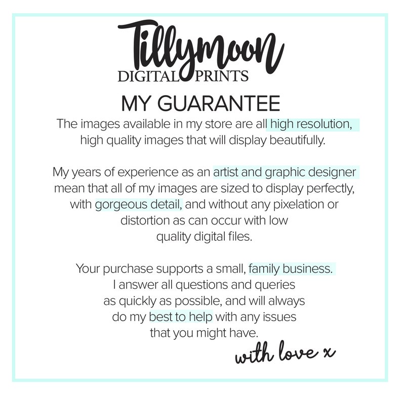 May include: Text graphic with the words "Tillymoon Digital Prints" and "My Guarantee". The text describes the high quality of the digital images available in the store. The text also states that the purchase supports a small, family business. The text ends with "with love x".