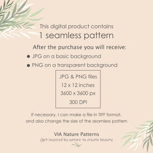 May include: A digital product listing for a seamless pattern. The listing includes information about the file types, sizes, and resolution. The text reads: "This digital product contains 1 seamless pattern. After the purchase you will receive: &bull; JPG on a basic background &bull; PNG on a transparent background JPG & PNG files 12 x 12 inches 3600 x 3600 px 300 DPI If necessary, I can make a file in TIFF format, and also change the size of the seamless pattern VIA Nature Patterns Get inspired by nature to create beauty"