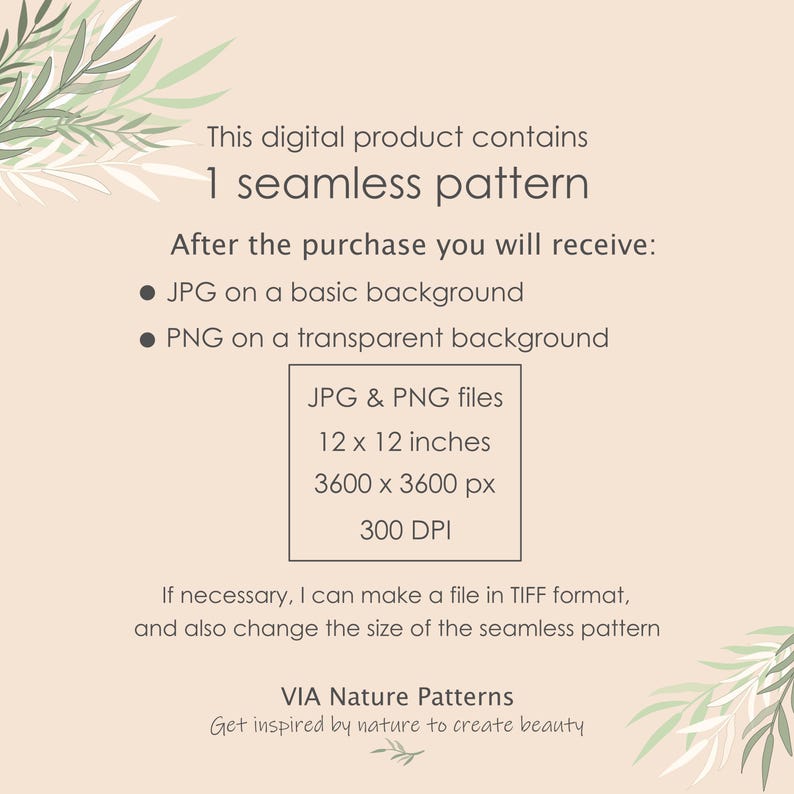 May include: A digital product listing for a seamless pattern. The listing includes information about the file types, sizes, and resolution. The text reads: "This digital product contains 1 seamless pattern. After the purchase you will receive: &bull; JPG on a basic background &bull; PNG on a transparent background JPG & PNG files 12 x 12 inches 3600 x 3600 px 300 DPI If necessary, I can make a file in TIFF format, and also change the size of the seamless pattern VIA Nature Patterns Get inspired by nature to create beauty"
