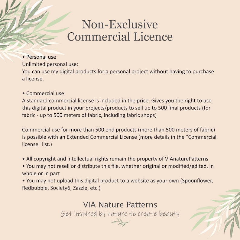 May include: Non-Exclusive Commercial Licence text document with details about personal and commercial use of digital products. The document states that a standard commercial license is included in the price for up to 500 final products, or 500 meters of fabric.  The document also states that copyright and intellectual rights remain the property of VIAnaturePatterns.
