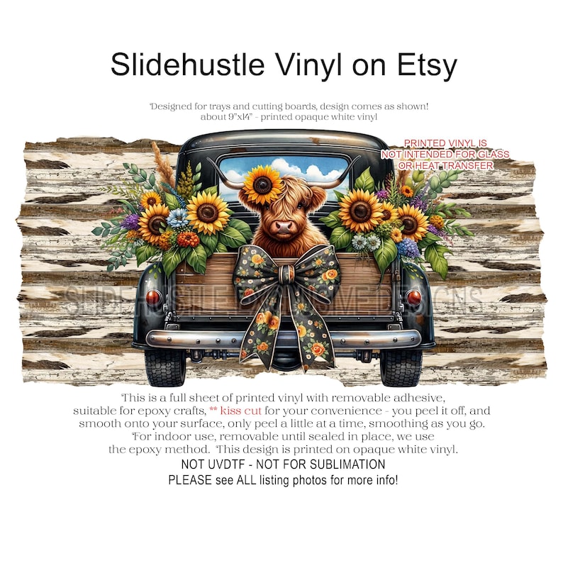 May include: A black vintage pickup truck with a brown Highland cow in the bed. The truck is decorated with sunflowers and a large black and yellow bow. The truck is on a white wood background. The text "PRINTED VINYL IS NOT INTENDED FOR GLASS OR HEAT TRANSFER" is in the upper right corner of the image. The text "This is a full sheet of printed vinyl with removable adhesive, suitable for epoxy crafts, kiss cut for your convenience - you peel it off, and smooth onto your surface, only peel a little at a time, smoothing as you go. For indoor use, removable until sealed in place, we use the epoxy method. This design is printed on opaque white vinyl. NOT UVDTF - NOT FOR SUBLIMATION PLEASE see ALL listing photos for more info!" is at the bottom of the image.