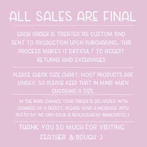May include: Pink background with white text that reads "ALL SALES ARE FINAL". The text below explains that each order is treated as custom and sent to production upon purchasing. It also states that returns and exchanges are not accepted. The text continues to explain that most products are unisex and to check the size chart. The text concludes with a message that if an order is delivered with damage or a defect, to send a message with a photo so a replacement can be issued immediately. The text ends with "THANK YOU SO MUCH FOR VISITING FEATHER & BOUGH :)"