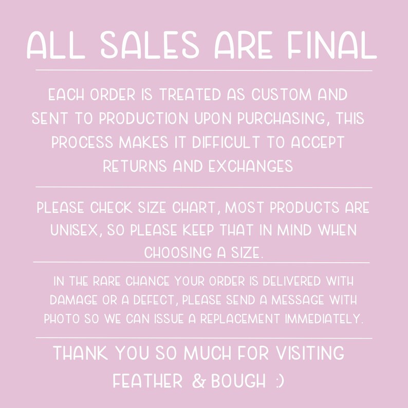 May include: Pink background with white text that reads "ALL SALES ARE FINAL". The text below explains that each order is treated as custom and sent to production upon purchasing. It also states that returns and exchanges are not accepted. The text continues to explain that most products are unisex and to check the size chart. The text concludes with a message that if an order is delivered with damage or a defect, to send a message with a photo so a replacement can be issued immediately. The text ends with "THANK YOU SO MUCH FOR VISITING FEATHER & BOUGH :)"