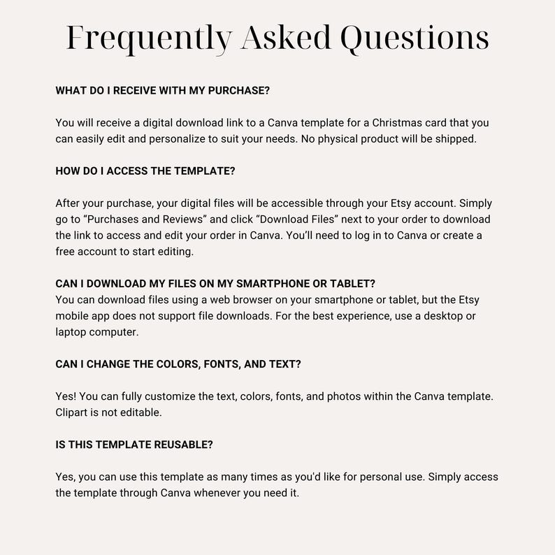May include: Frequently Asked Questions about a digital download Canva template for a Christmas card. The template can be easily edited and personalized. The digital files are accessible through the Etsy account. The template can be downloaded using a web browser on a smartphone or tablet, but the Etsy mobile app does not support file downloads. The template can be customized with colors, fonts, and text. The template is reusable for personal use.