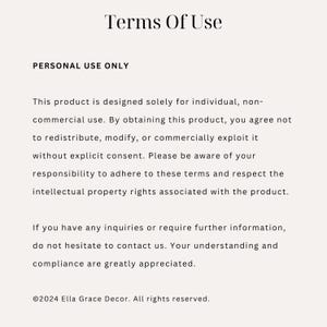 May include: Terms of Use for a product. This product is designed for individual, non-commercial use. It is not to be redistributed, modified, or commercially exploited without explicit consent. &copy;2024 Ella Grace Decor. All rights reserved.