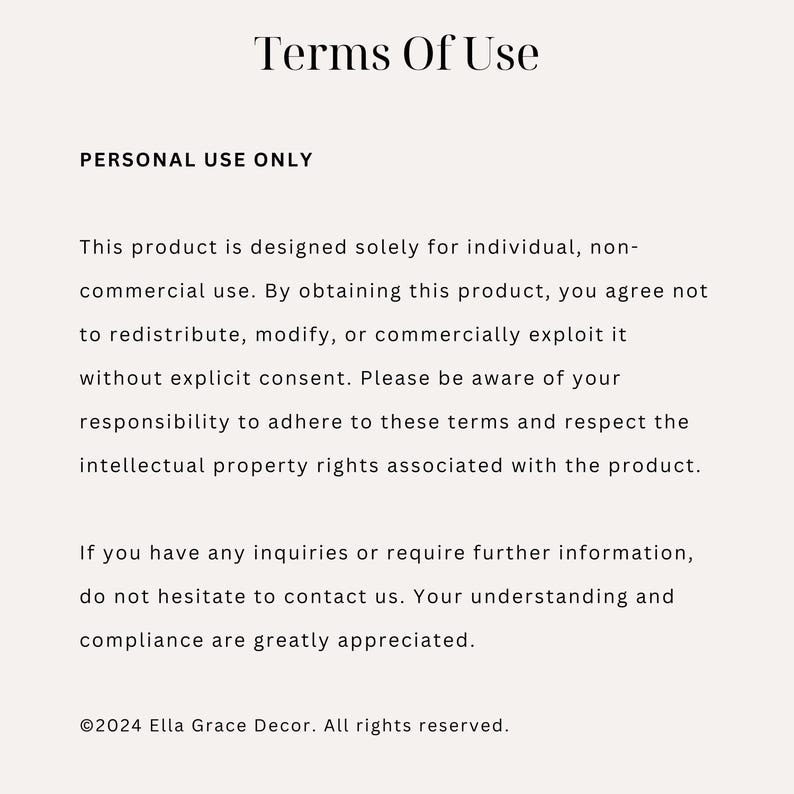 May include: Terms of Use for a product. This product is designed for individual, non-commercial use. It is not to be redistributed, modified, or commercially exploited without explicit consent. &copy;2024 Ella Grace Decor. All rights reserved.