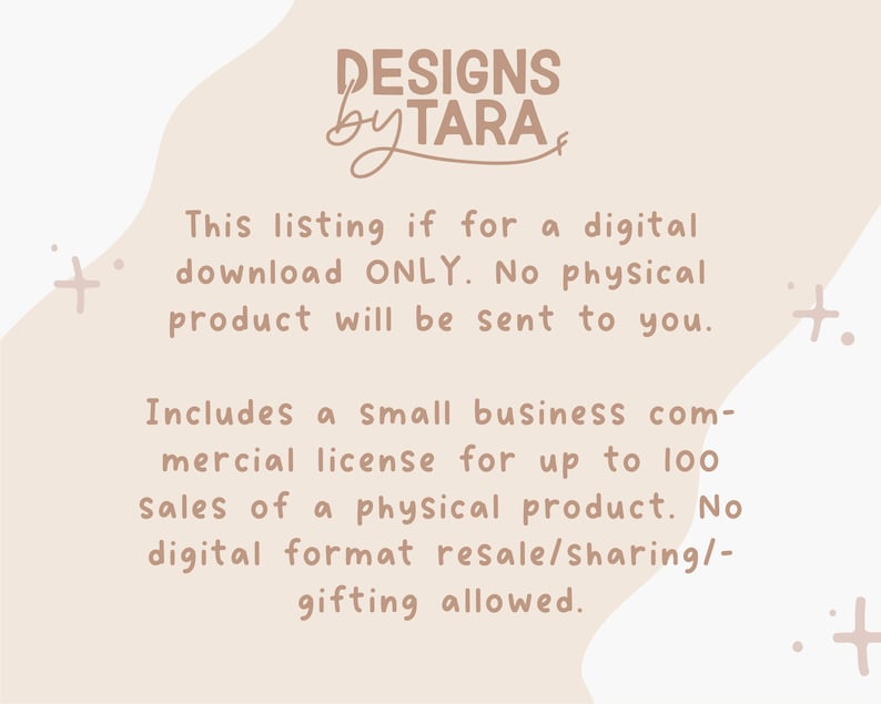May include: A digital download listing for a design with a small business commercial license for up to 100 sales of a physical product. The text reads "DESIGNS by TARA" and "This listing is for a digital download ONLY. No physical product will be sent to you. Includes a small business commercial license for up to 100 sales of a physical product. No digital format resale/sharing/gifting allowed."