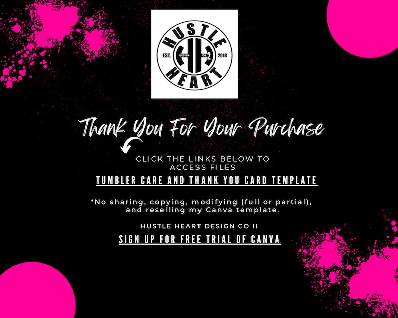 May include: Black and white graphic with the text "HUSTLE HEART EST. 2018" in a circle. The text "Thank You For Your Purchase" is below the circle. The text "CLICK THE LINKS BELOW TO ACCESS FILES" is below the text "Thank You For Your Purchase". The text "TUMBLER CARE AND THANK YOU CARD TEMPLATE" is below the text "CLICK THE LINKS BELOW TO ACCESS FILES". The text "*No sharing, copying, modifying (full or partial), and reselling my Canva template." is below the text "TUMBLER CARE AND THANK YOU CARD TEMPLATE". The text "HUSTLE HEART DESIGN CO II" is below the text "*No sharing, copying, modifying (full or partial), and reselling my Canva template.". The text "SIGN UP FOR FREE TRIAL OF CANVA" is below the text "HUSTLE HEART DESIGN CO II". The background is black with pink splatter paint.