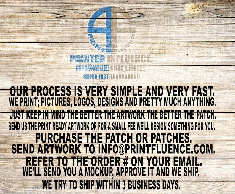 May include: A wooden background with white text describing the process for ordering custom patches. The text reads: "Our process is very simple and very fast. We print; pictures, logos, designs and pretty much anything. Just keep in mind the better the artwork the better the patch. Send us the print ready artwork or for a small fee we'll design something for you. Purchase the patch or patches. Send artwork to info@printfluence.com. Refer to the order # on your email. We'll send you a mockup, approve it and we ship. We try to ship within 3 business days."