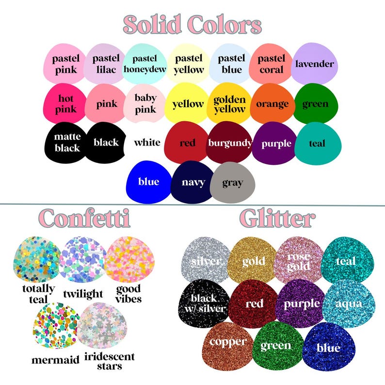 May include: A chart with color swatches for solid colors, confetti, and glitter. The solid colors include pastel pink, lilac, honeydew, yellow, blue, coral, lavender, hot pink, pink, baby pink, yellow, golden yellow, orange, green, matte black, black, white, red, burgundy, purple, teal, blue, navy, and gray. The confetti colors include totally teal, twilight, good vibes, mermaid, iridescent stars. The glitter colors include silver, gold, rose gold, teal, black with silver, red, purple, aqua, copper, green, and blue.