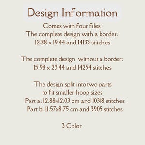 May include: Design information for a 3-colour embroidery pattern. The design comes in four files: a complete design with a border (12.88 x 19.44 inches, 14133 stitches), a complete design without a border (15.98 x 23.44 inches, 14254 stitches), and two parts to fit smaller hoops (12.88 x 12.03 cm, 10318 stitches and 11.57 x 8.75 cm, 3905 stitches).