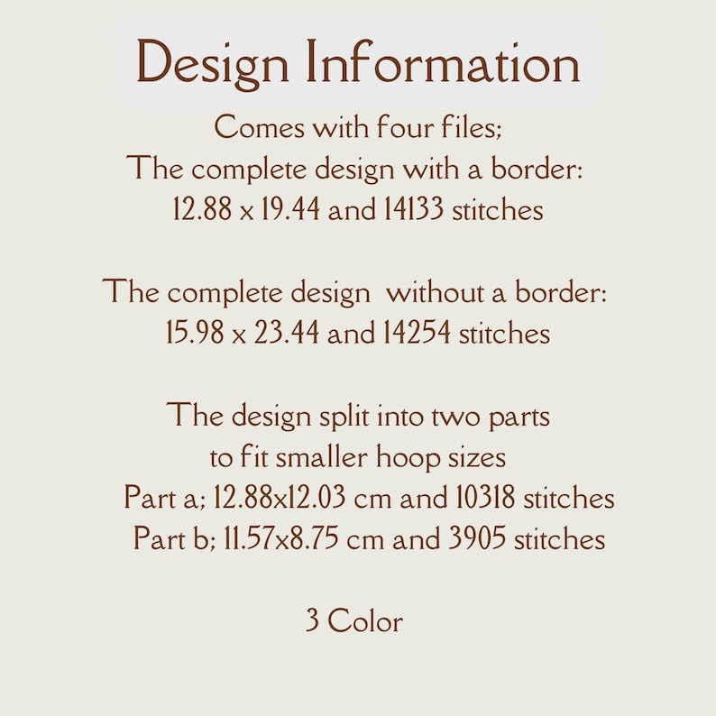 May include: Design information for a 3-colour embroidery pattern. The design comes in four files: a complete design with a border (12.88 x 19.44 inches, 14133 stitches), a complete design without a border (15.98 x 23.44 inches, 14254 stitches), and two parts to fit smaller hoops (12.88 x 12.03 cm, 10318 stitches and 11.57 x 8.75 cm, 3905 stitches).