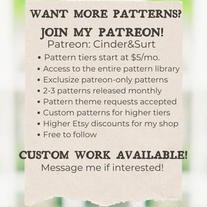 May include: A graphic with the text "WANT MORE PATTERNS? JOIN MY PATREON! Patreon: Cinder&Surt" and a list of benefits for joining the Patreon page, including access to a pattern library, exclusive patterns, and custom patterns.