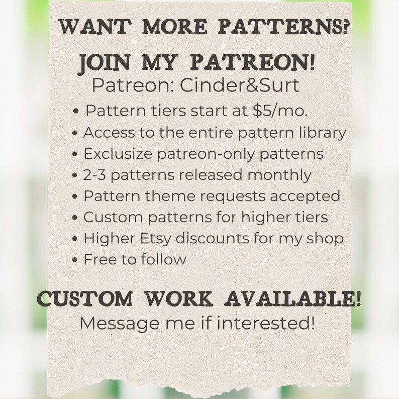 May include: A graphic with the text "WANT MORE PATTERNS? JOIN MY PATREON! Patreon: Cinder&Surt" and a list of benefits for joining the Patreon page, including access to a pattern library, exclusive patterns, and custom patterns.