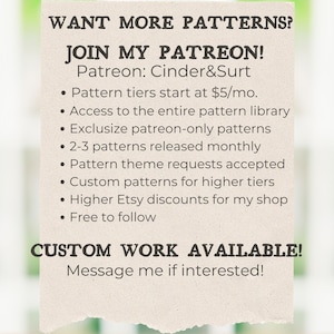 May include: A graphic with the text "WANT MORE PATTERNS? JOIN MY PATREON! Patreon: Cinder&Surt" and a list of benefits for joining the Patreon, including access to a pattern library, exclusive patterns, and custom patterns. The graphic also includes the text "CUSTOM WORK AVAILABLE! Message me if interested!"