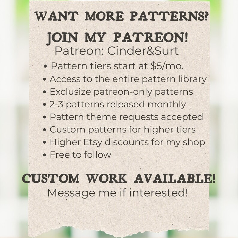 May include: A graphic with the text "WANT MORE PATTERNS? JOIN MY PATREON! Patreon: Cinder&Surt" and a list of benefits for joining the Patreon, including access to a pattern library, exclusive patterns, and custom patterns. The graphic also includes the text "CUSTOM WORK AVAILABLE! Message me if interested!"