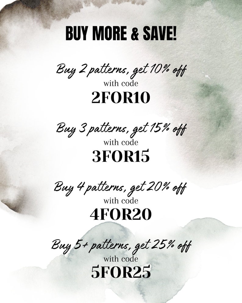 May include: A white graphic with green and grey watercolour accents featuring the text: BUY MORE & SAVE! Buy 2 patterns, get 10% off with code 2FOR10, Buy 3 patterns, get 15% off with code 3FOR15, Buy 4 patterns, get 20% off with code 4FOR20, Buy 5+ patterns, get 25% off with code 5FOR25.