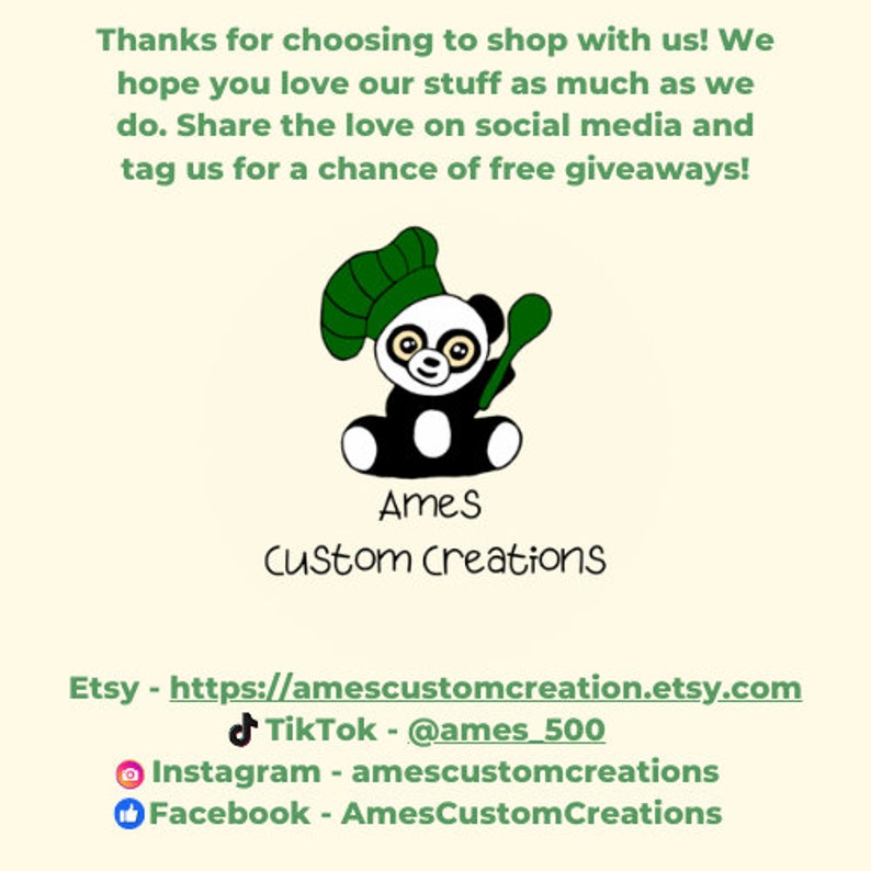 May include: A black and white panda bear wearing a green chef's hat and holding a wooden spoon. The text "Ames Custom Creations" is below the panda. The text "Etsy - https://amescustomcreation.etsy.com" is below the text "Ames Custom Creations". The text "TikTok - @ames_500" is below the Etsy link. The text "Instagram - amescustomcreations" is below the TikTok link. The text "Facebook - AmesCustomCreations" is below the Instagram link.