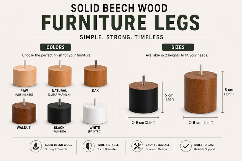 May include: Solid beech wood furniture legs in raw, natural, oak, walnut, black, and white finishes. Cylindrical legs feature a metal screw-in bolt. Available in 5 cm (1.97 inches) and 8 cm (3.15 inches) heights with a 9 cm (3.54 inches) diameter.