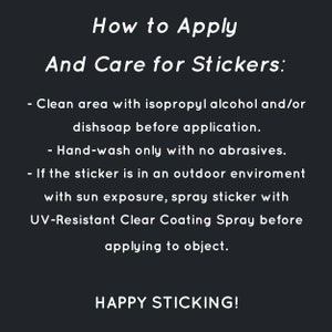 May include: Black and white text on a black background with instructions on how to apply and care for stickers. The text reads: "How to Apply And Care for Stickers: - Clean area with isopropyl alcohol and/or dishsoap before application. - Hand-wash only with no abrasives. - If the sticker is in an outdoor environment with sun exposure, spray sticker with UV-Resistant Clear Coating Spray before applying to object. HAPPY STICKING!"