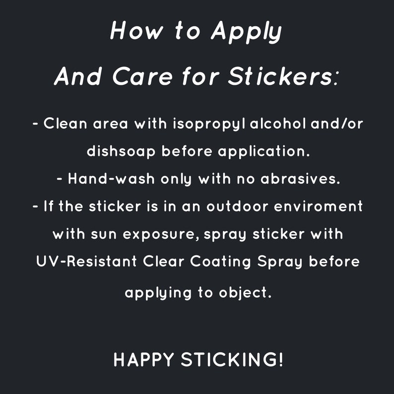 May include: Black and white text on a black background with instructions on how to apply and care for stickers. The text reads: "How to Apply And Care for Stickers: - Clean area with isopropyl alcohol and/or dishsoap before application. - Hand-wash only with no abrasives. - If the sticker is in an outdoor environment with sun exposure, spray sticker with UV-Resistant Clear Coating Spray before applying to object. HAPPY STICKING!"