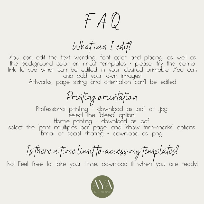 May include: FAQ about editing and printing options for printable templates.  You can edit text, font colour, and placement.  You can also add your own images.  Artworks, page sizing, and orientation cannot be edited.  Professional printing options include downloading as a PDF or JPG and selecting the bleed option.  Home printing options include downloading as a PDF and selecting the print multiples per page option.  Email or social sharing options include downloading as a PNG.