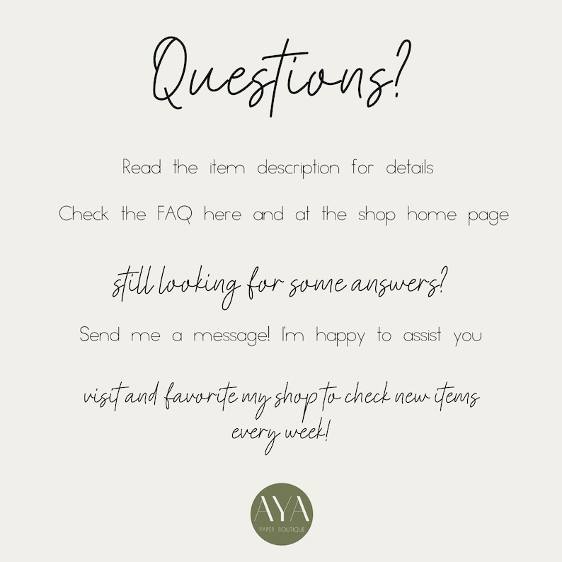 May include: A light-colored informational graphic with black text that reads: Questions? Read the item description for details. Check the FAQ here and at the shop home page. Still looking for some answers? Send me a message! I'm happy to assist you. Visit and favorite my shop to check new items every week! At the bottom is a circular olive green logo with the text AYA PAPER BOUTIQUE.