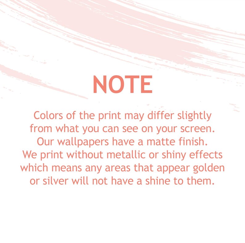 May include: A rectangular informational graphic with a white background and light pink brushstroke accents at the top and bottom. The text in coral red reads: NOTE. Colors of the print may differ slightly from what you can see on your screen. Our wallpapers have a matte finish. We print without metallic or shiny effects which means any areas that appear golden or silver will not have a shine to them.