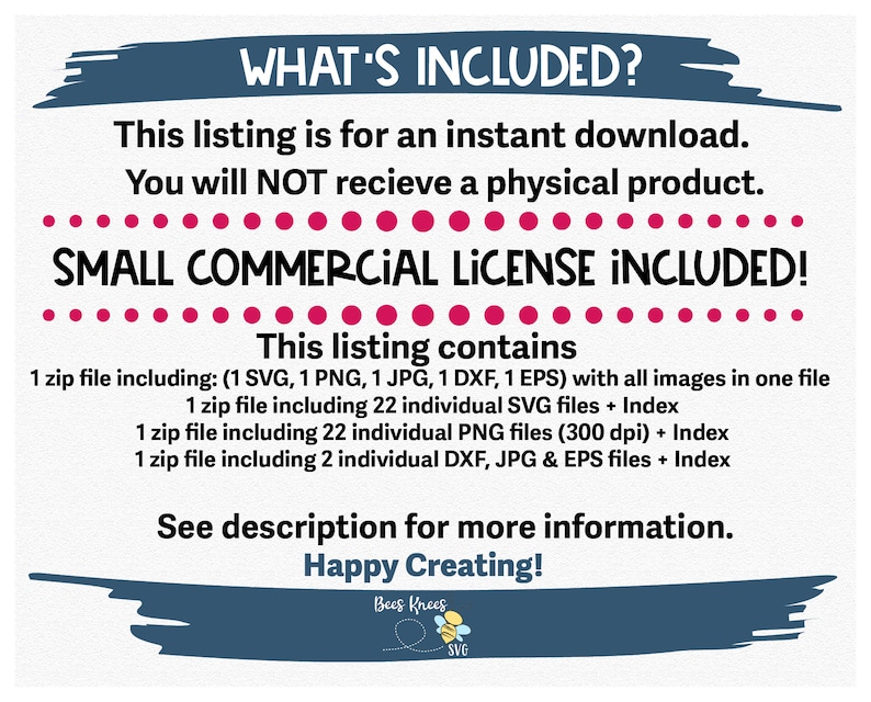 May include: A digital download listing for a set of graphic design files. The listing includes a small commercial license. The text "WHAT'S INCLUDED?" is at the top of the image. The text "SMALL COMMERCIAL LICENSE INCLUDED!" is in large, bold letters. The text "This listing contains" is in bold letters. The listing includes 1 zip file with all images, 1 zip file with 22 individual SVG files, 1 zip file with 22 individual PNG files, and 1 zip file with 2 individual DXF, JPG, and EPS files. The text "See description for more information." is at the bottom of the image. The text "Happy Creating!" is in bold letters. The text "Bees Knees SVG" is at the bottom of the image.