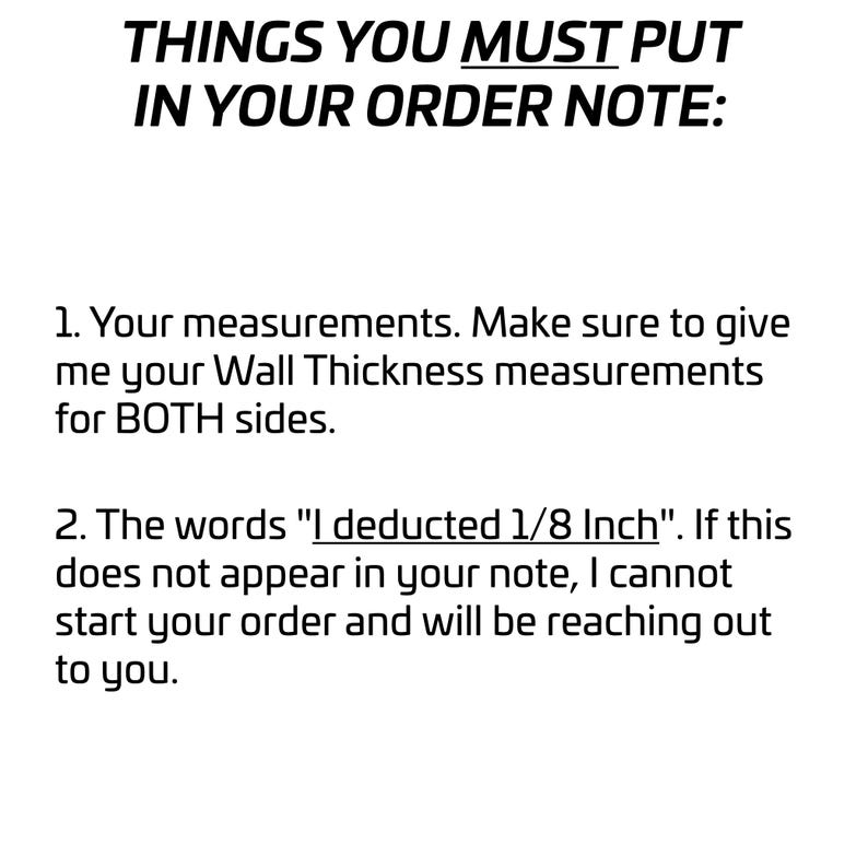Puede incluir: Un gr&aacute;fico informativo blanco con texto negro que dice: THINGS YOU MUST PUT IN YOUR ORDER NOTE: 1. Your measurements. Make sure to give me your Wall Thickness measurements for BOTH sides. 2. The words "I deducted 1/8 Inch".