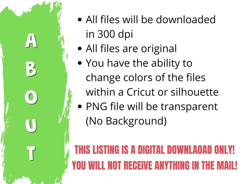 May include: Green background with the word "ABOUT" in white letters. Text reads: "All files will be downloaded in 300 dpi. All files are original. You have the ability to change colours of the files within a Cricut or silhouette. PNG file will be transparent (No Background). THIS LISTING IS A DIGITAL DOWNLOAD ONLY! YOU WILL NOT RECEIVE ANYTHING IN THE MAIL!"