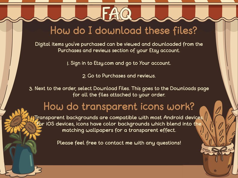 May include: A brown illustrated banner with a white awning and the text "FAQ" in white. The banner has the text "How do I download these files?" and "Digital items you've purchased can be viewed and downloaded from the Purchases and reviews section of your Etsy account." The banner also has the text "How do transparent icons work?" and "Transparent backgrounds are compatible with most Android devices. For iOS devices, icons have color backgrounds which blend into the matching wallpapers for a transparent effect. Please feel free to contact me with any questions!"