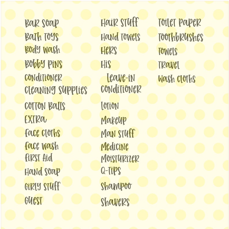 May include: A yellow polka dot background with a list of bathroom items, such as bar soap, bath toys, body wash, bobby pins, conditioner, cleaning supplies, cotton balls, extra, face cloths, face wash, first aid, hand soap, girly stuff, guest, hair stuff, hand towels, hers, his, leave-in conditioner, lotion, makeup, man stuff, medicine, moisturizer, q-tips, shampoo, shavers, toilet paper, toothbrushes, towels, travel, and wash cloths.