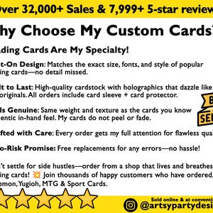 May include: A yellow banner with the text 'Over 32,000+ Sales & 7,999+ 5-star reviews' at the top. The text 'Why Choose My Custom Cards?' is in large black font. The text 'Trading Cards Are My Specialty!' is in smaller black font. The text 'Spot-On Design: Matches the exact size, fonts, and style of popular trading cards-no detail missed.' is in smaller black font. The text 'Built to Last: High-quality cardstock with holographics that dazzle like the originals. All orders include card sleeve + card protector.' is in smaller black font. The text 'Feels Genuine: Same weight and texture as the cards you know authentic in-hand feel. My cards do not peel or fade.' is in smaller black font. The text 'Crafted with Care: Every order gets my full attention for flawless quality.' is in smaller black font. The text 'Zero-Risk Promise: Free replacements for any errors-no hassle!' is in smaller black font. The text 'Don't settle for side hustles-order from a shop that lives and breathes trading cards! Join thousands of happy customers who have ordered, Pokemon, Yugioh, MTG & Sport Cards.' is in smaller black font. The text 'Sold online & at conventions @artsypartydesign' is in smaller black font. There are five gold stars at the bottom of the image. The text 'BEST SELLER' is in a white rectangle with a black border and a yellow background.