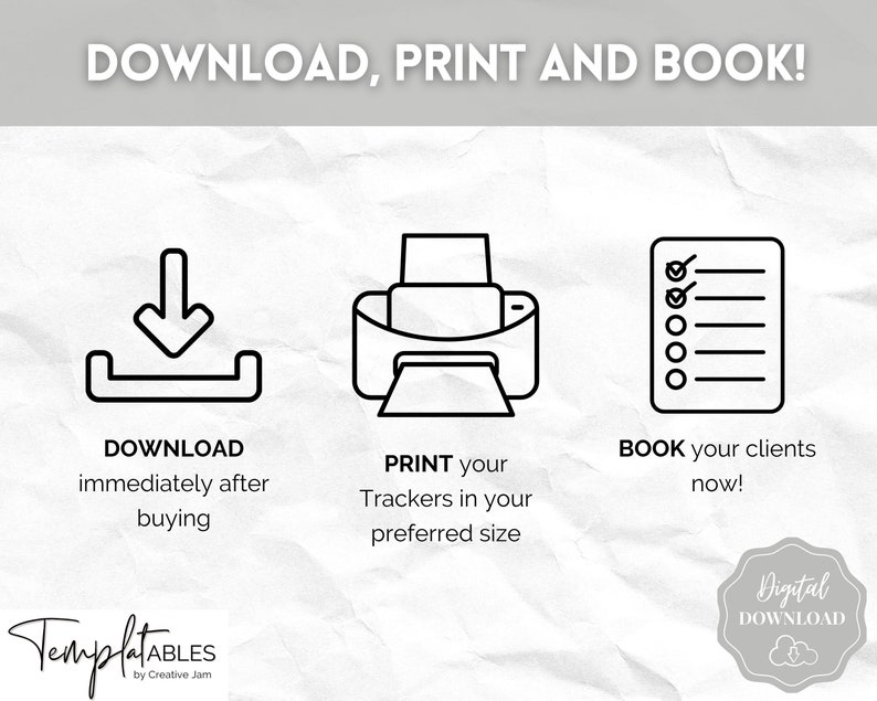 May include: Black and white illustration of a download icon, a printer icon, and a checklist icon. The text "DOWNLOAD, PRINT AND BOOK!" is at the top of the image. The text "DOWNLOAD immediately after buying" is below the download icon. The text "PRINT your Trackers in your preferred size" is below the printer icon. The text "BOOK your clients now!" is below the checklist icon. The text "TemplatABLES by Creative Jam" is at the bottom of the image. The text "Digital DOWNLOAD" is in a cloud shape at the bottom right of the image.