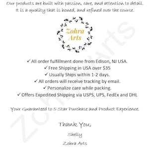 May include: A white background with black text that reads "Our products are built with passion, care, and attention to detail. It is a quality that is honed, and refined over the course."  A black wreath with green leaves surrounds the text "Zohra Arts".  The text below the wreath reads "All order fulfillment done from Edison, NJ USA. ✓ Free Shipping in USA over $35 ✓ Usually Ships within 1-2 days. ✓ All orders will receive tracking by email. ✓ Personalize care while packing. ✓ Offers Expedited Shipping via USPS, UPS, FedEx and DHL Your Guaranteed to 5 Star Purchase and Product Experience. Thank You, Shelly Zohra Arts"